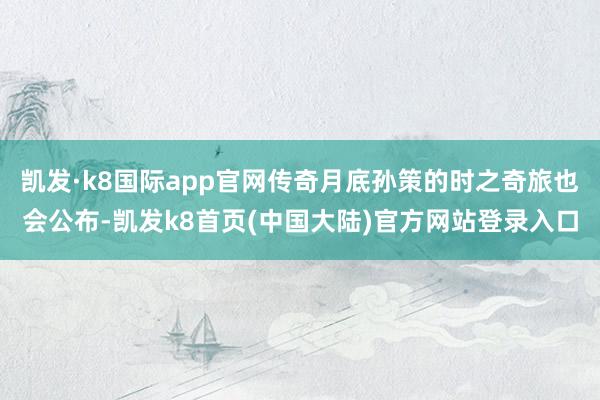 凯发·k8国际app官网传奇月底孙策的时之奇旅也会公布-凯发k8首页(中国大陆)官方网站登录入口