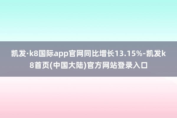 凯发·k8国际app官网同比增长13.15%-凯发k8首页(中国大陆)官方网站登录入口