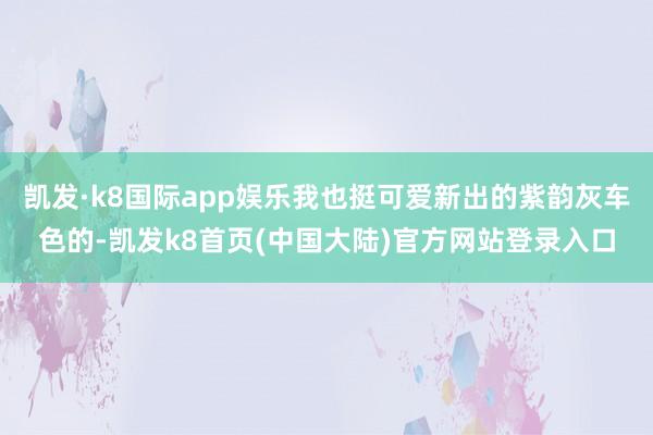 凯发·k8国际app娱乐我也挺可爱新出的紫韵灰车色的-凯发k8首页(中国大陆)官方网站登录入口