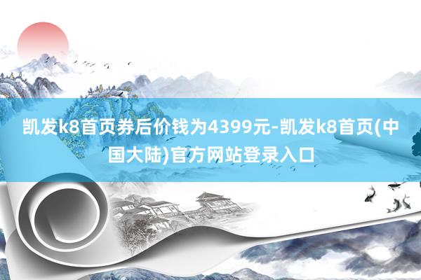凯发k8首页券后价钱为4399元-凯发k8首页(中国大陆)官方网站登录入口