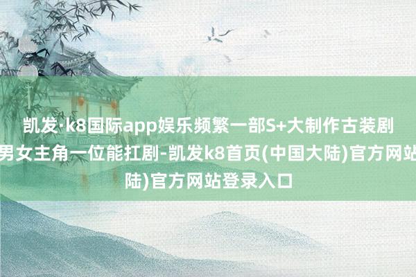 凯发·k8国际app娱乐频繁一部S+大制作古装剧至少需要男女主角一位能扛剧-凯发k8首页(中国大陆)官方网站登录入口