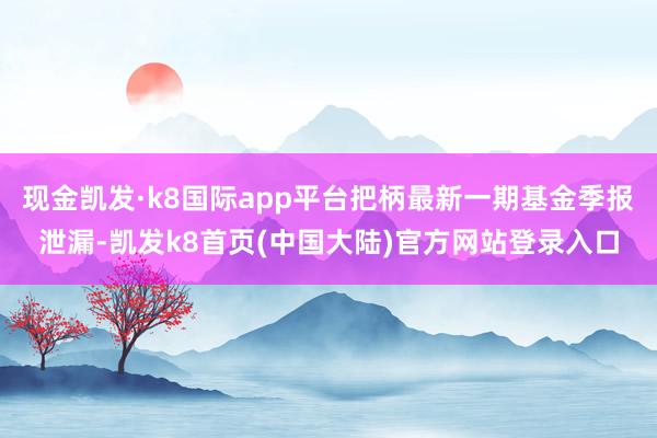 现金凯发·k8国际app平台把柄最新一期基金季报泄漏-凯发k8首页(中国大陆)官方网站登录入口