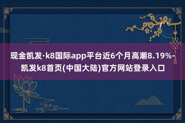 现金凯发·k8国际app平台近6个月高潮8.19%-凯发k8首页(中国大陆)官方网站登录入口