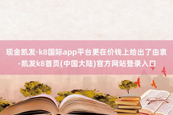 现金凯发·k8国际app平台更在价钱上给出了由衷-凯发k8首页(中国大陆)官方网站登录入口