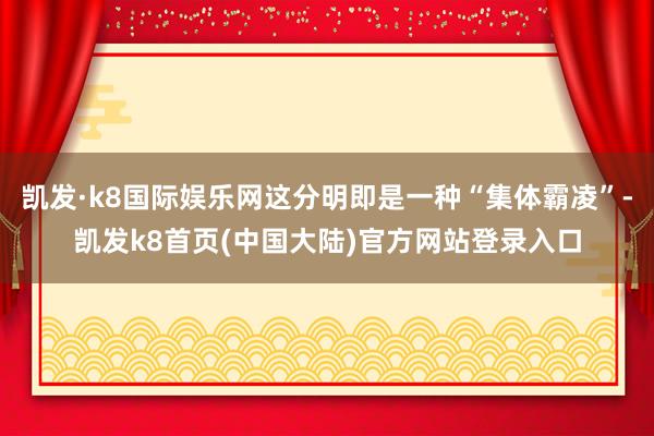 凯发·k8国际娱乐网这分明即是一种“集体霸凌”-凯发k8首页(中国大陆)官方网站登录入口