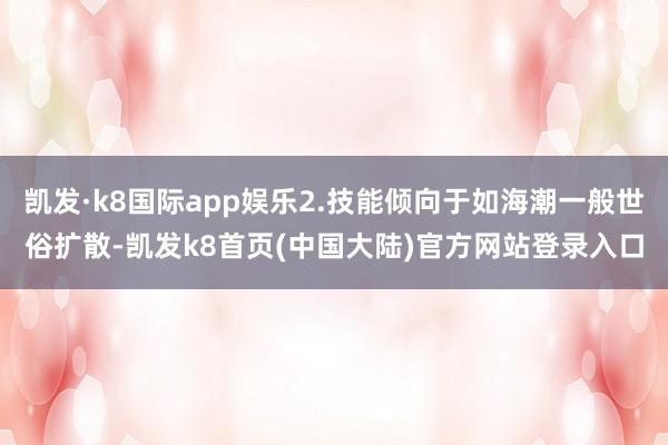凯发·k8国际app娱乐2.技能倾向于如海潮一般世俗扩散-凯发k8首页(中国大陆)官方网站登录入口