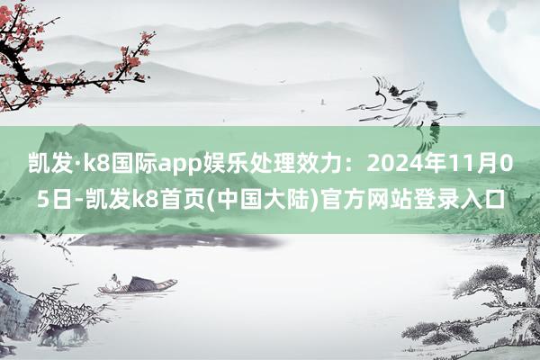 凯发·k8国际app娱乐处理效力：2024年11月05日-凯发k8首页(中国大陆)官方网站登录入口