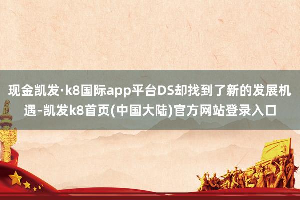 现金凯发·k8国际app平台DS却找到了新的发展机遇-凯发k8首页(中国大陆)官方网站登录入口