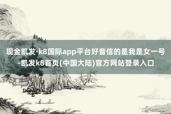 现金凯发·k8国际app平台好音信的是我是女一号-凯发k8首页(中国大陆)官方网站登录入口