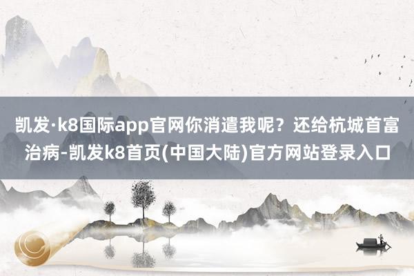 凯发·k8国际app官网你消遣我呢？还给杭城首富治病-凯发k8首页(中国大陆)官方网站登录入口