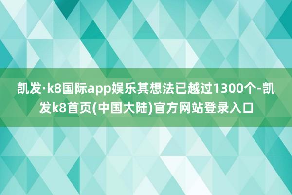 凯发·k8国际app娱乐其想法已越过1300个-凯发k8首页(中国大陆)官方网站登录入口