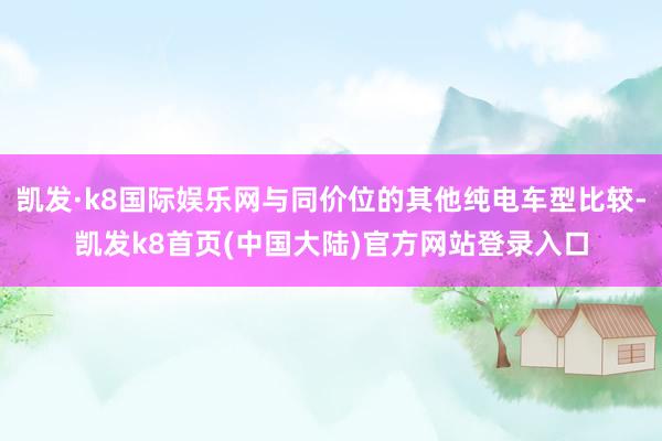 凯发·k8国际娱乐网与同价位的其他纯电车型比较-凯发k8首页(中国大陆)官方网站登录入口