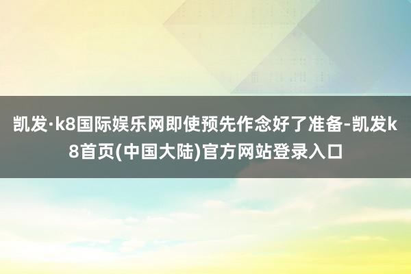 凯发·k8国际娱乐网即使预先作念好了准备-凯发k8首页(中国大陆)官方网站登录入口