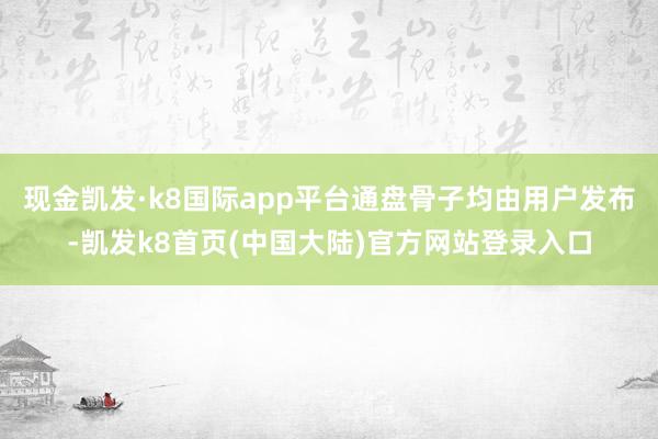 现金凯发·k8国际app平台通盘骨子均由用户发布-凯发k8首页(中国大陆)官方网站登录入口
