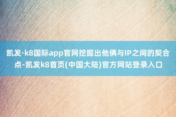 凯发·k8国际app官网挖掘出他俩与IP之间的契合点-凯发k8首页(中国大陆)官方网站登录入口