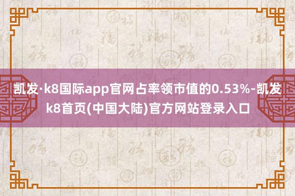 凯发·k8国际app官网占率领市值的0.53%-凯发k8首页(中国大陆)官方网站登录入口