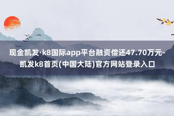 现金凯发·k8国际app平台融资偿还47.70万元-凯发k8首页(中国大陆)官方网站登录入口