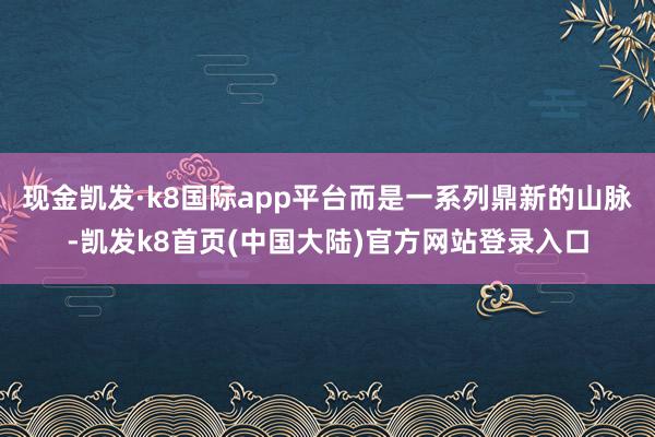 现金凯发·k8国际app平台而是一系列鼎新的山脉-凯发k8首页(中国大陆)官方网站登录入口