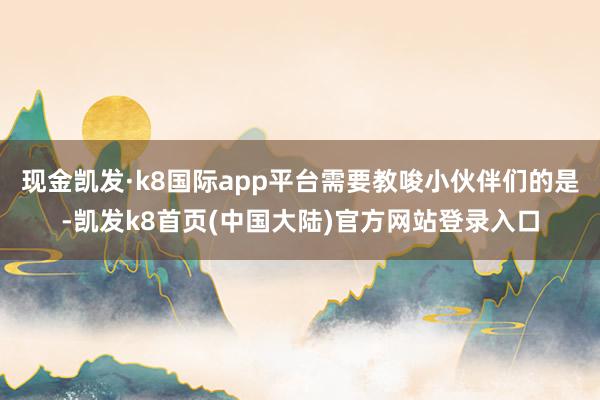 现金凯发·k8国际app平台需要教唆小伙伴们的是-凯发k8首页(中国大陆)官方网站登录入口
