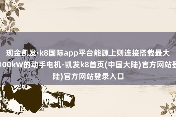 现金凯发·k8国际app平台能源上则连接搭载最大功率为100kW的动手电机-凯发k8首页(中国大陆)官方网站登录入口