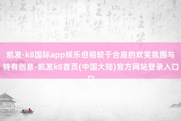 凯发·k8国际app娱乐但相较于合座的欢笑氛围与特有创意-凯发k8首页(中国大陆)官方网站登录入口