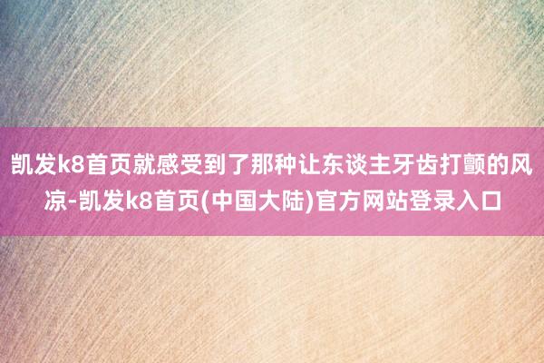 凯发k8首页就感受到了那种让东谈主牙齿打颤的风凉-凯发k8首页(中国大陆)官方网站登录入口