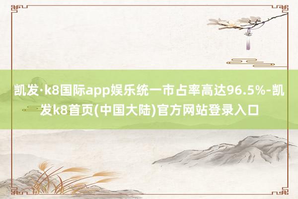 凯发·k8国际app娱乐统一市占率高达96.5%-凯发k8首页(中国大陆)官方网站登录入口