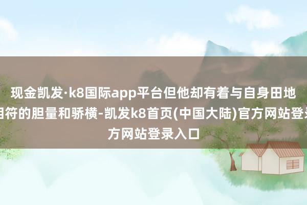 现金凯发·k8国际app平台但他却有着与自身田地不太相符的胆量和骄横-凯发k8首页(中国大陆)官方网站登录入口