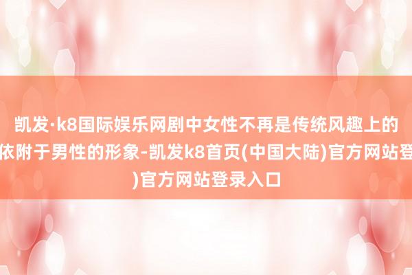 凯发·k8国际娱乐网剧中女性不再是传统风趣上的柔弱、依附于男性的形象-凯发k8首页(中国大陆)官方网站登录入口