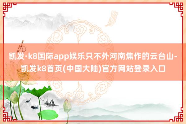凯发·k8国际app娱乐只不外河南焦作的云台山-凯发k8首页(中国大陆)官方网站登录入口