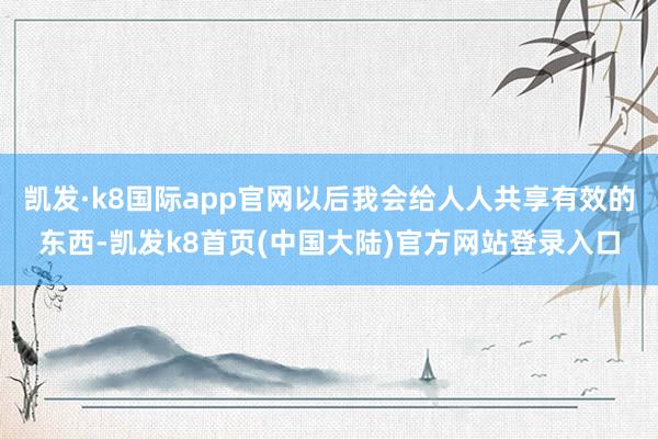 凯发·k8国际app官网以后我会给人人共享有效的东西-凯发k8首页(中国大陆)官方网站登录入口