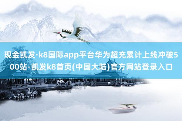 现金凯发·k8国际app平台华为超充累计上线冲破500站-凯发k8首页(中国大陆)官方网站登录入口