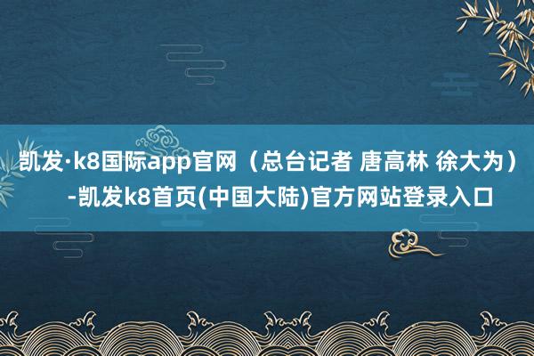 凯发·k8国际app官网（总台记者 唐高林 徐大为）    -凯发k8首页(中国大陆)官方网站登录入口