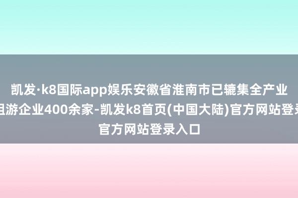 凯发·k8国际app娱乐安徽省淮南市已辘集全产业链险阻游企业400余家-凯发k8首页(中国大陆)官方网站登录入口