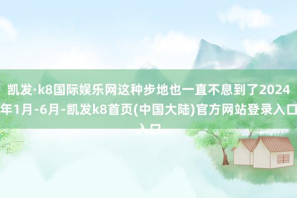 凯发·k8国际娱乐网这种步地也一直不息到了2024年1月-6月-凯发k8首页(中国大陆)官方网站登录入口