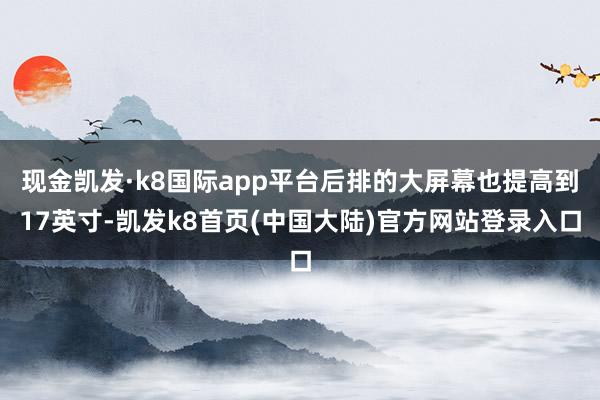现金凯发·k8国际app平台后排的大屏幕也提高到17英寸-凯发k8首页(中国大陆)官方网站登录入口