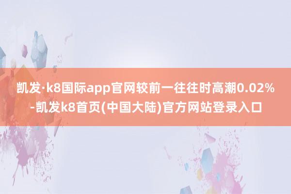 凯发·k8国际app官网较前一往往时高潮0.02%-凯发k8首页(中国大陆)官方网站登录入口
