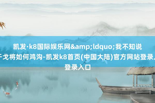 凯发·k8国际娱乐网&ldquo;我不知说念干戈将如何鸿沟-凯发k8首页(中国大陆)官方网站登录入口