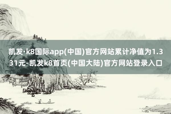 凯发·k8国际app(中国)官方网站累计净值为1.331元-凯发k8首页(中国大陆)官方网站登录入口