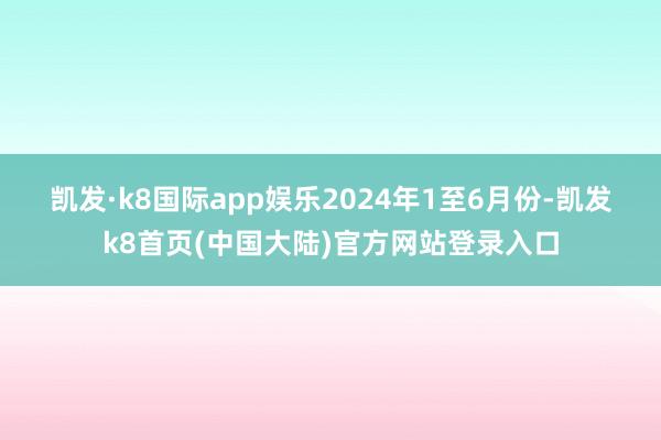 凯发·k8国际app娱乐　　2024年1至6月份-凯发k8首页(中国大陆)官方网站登录入口