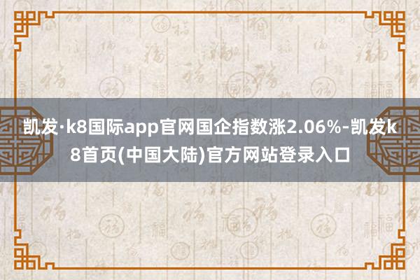 凯发·k8国际app官网国企指数涨2.06%-凯发k8首页(中国大陆)官方网站登录入口
