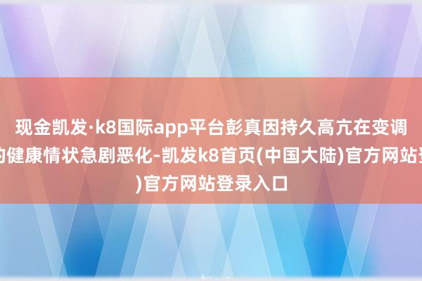 现金凯发·k8国际app平台彭真因持久高亢在变调业绩中的健康情状急剧恶化-凯发k8首页(中国大陆)官方网站登录入口
