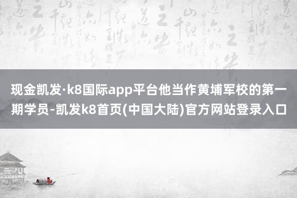 现金凯发·k8国际app平台他当作黄埔军校的第一期学员-凯发k8首页(中国大陆)官方网站登录入口