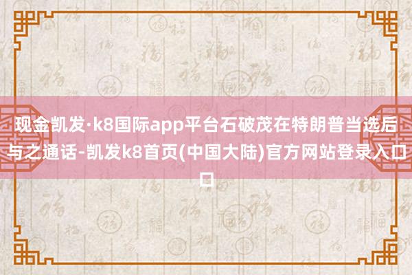 现金凯发·k8国际app平台石破茂在特朗普当选后与之通话-凯发k8首页(中国大陆)官方网站登录入口