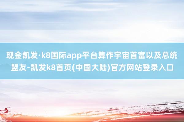 现金凯发·k8国际app平台算作宇宙首富以及总统盟友-凯发k8首页(中国大陆)官方网站登录入口