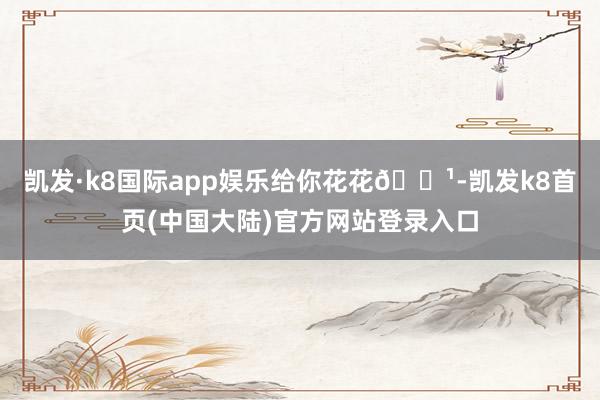 凯发·k8国际app娱乐给你花花🌹-凯发k8首页(中国大陆)官方网站登录入口