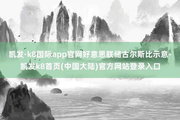 凯发·k8国际app官网好意思联储古尔斯比示意-凯发k8首页(中国大陆)官方网站登录入口