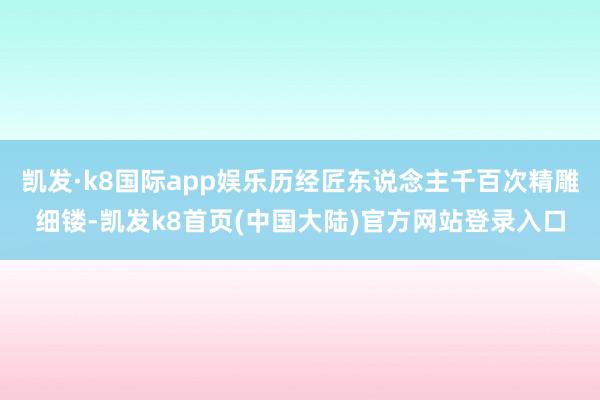 凯发·k8国际app娱乐历经匠东说念主千百次精雕细镂-凯发k8首页(中国大陆)官方网站登录入口