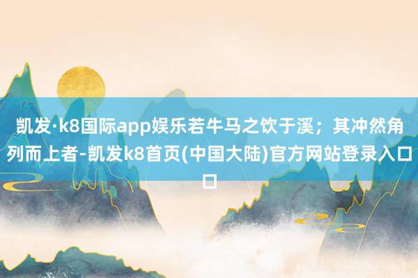 凯发·k8国际app娱乐若牛马之饮于溪；其冲然角列而上者-凯发k8首页(中国大陆)官方网站登录入口
