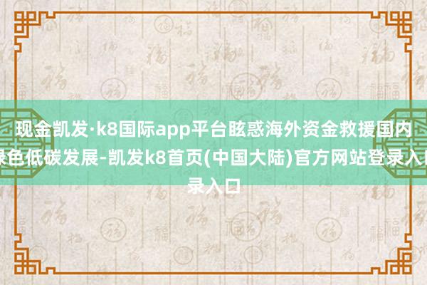 现金凯发·k8国际app平台眩惑海外资金救援国内绿色低碳发展-凯发k8首页(中国大陆)官方网站登录入口